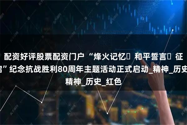 配资好评股票配资门户 “烽火记忆・和平誓言・征程新启”纪念抗战胜利80周年主题活动正式启动_精神_历史_红色
