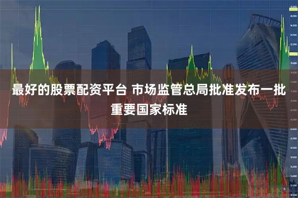 最好的股票配资平台 市场监管总局批准发布一批重要国家标准