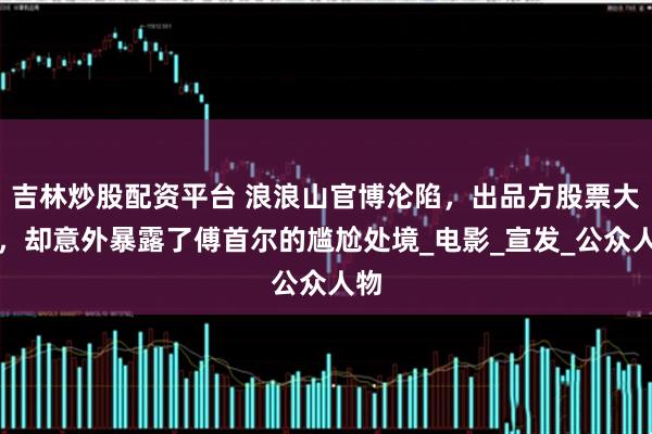 吉林炒股配资平台 浪浪山官博沦陷，出品方股票大跌，却意外暴露了傅首尔的尴尬处境_电影_宣发_公众人物