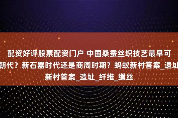 配资好评股票配资门户 中国桑蚕丝织技艺最早可追溯到哪个朝代？新石器时代还是商周时期？蚂蚁新村答案_遗址_纤维_缫丝