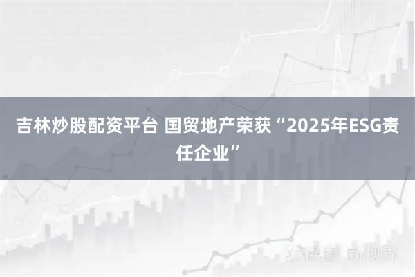 吉林炒股配资平台 国贸地产荣获“2025年ESG责任企业”