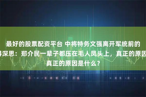 最好的股票配资平台 中将特务文强离开军统前的一幕值得深思：郑介民一辈子都压在毛人凤头上，真正的原因是什么？