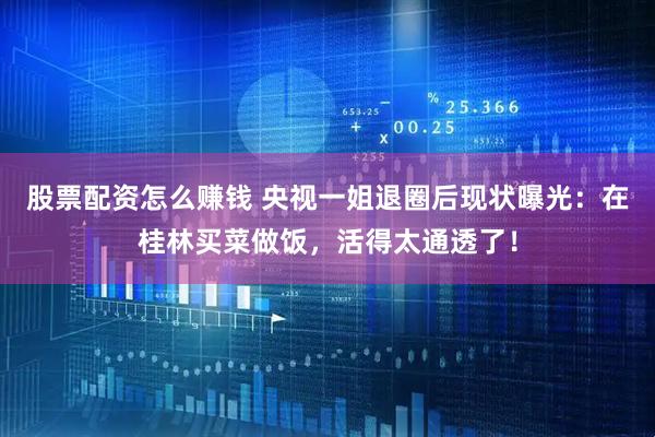 股票配资怎么赚钱 央视一姐退圈后现状曝光：在桂林买菜做饭，活得太通透了！